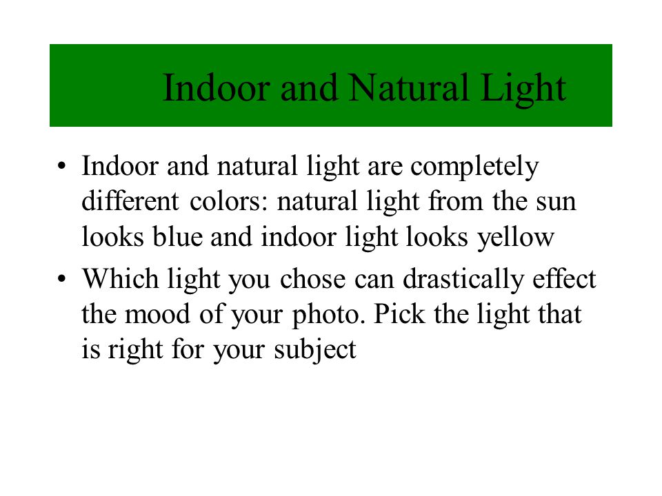 Indoor and Natural Light Indoor and natural light are completely different colors: natural light from the sun looks blue and indoor light looks yellow Which light you chose can drastically effect the mood of your photo.