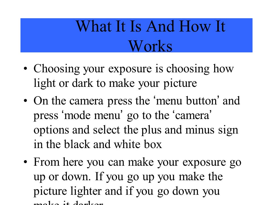 What It Is And How It Works Choosing your exposure is choosing how light or dark to make your picture On the camera press the menu button and press mode menu go to the camera options and select the plus and minus sign in the black and white box From here you can make your exposure go up or down.