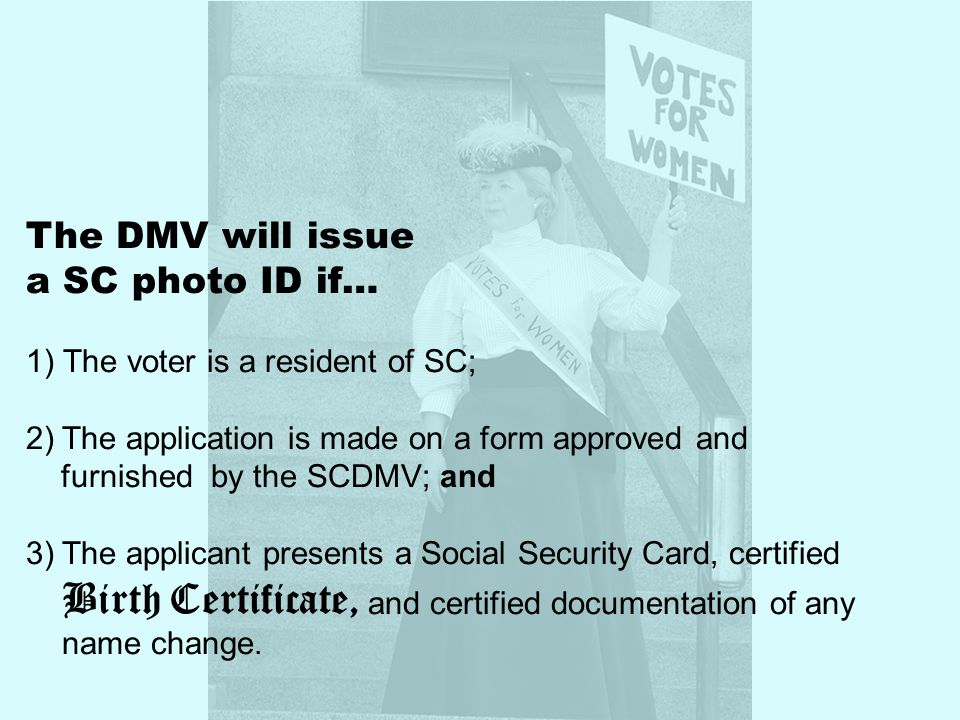 The DMV will issue a SC photo ID if… 1) The voter is a resident of SC; 2)The application is made on a form approved and furnished by the SCDMV; and 3)The applicant presents a Social Security Card, certified Birth Certificate, and certified documentation of any name change.