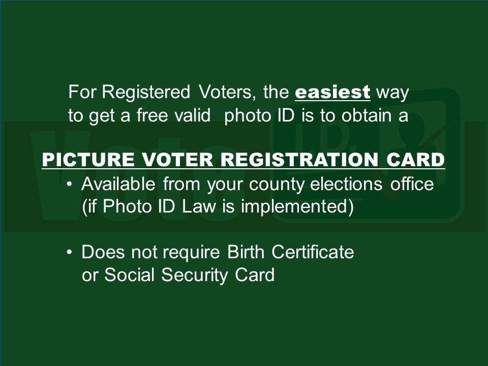 For Registered Voters, the easiest way to get a free valid photo ID is to obtain a PICTURE VOTER REGISTRATION CARD Available from your county elections office (if Photo ID Law is implemented) Does not require Birth Certificate or Social Security Card