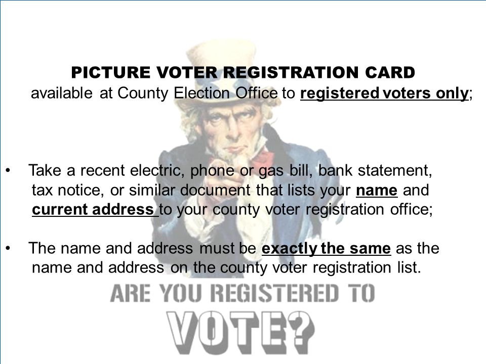PICTURE VOTER REGISTRATION CARD available at County Election Office to registered voters only; Take a recent electric, phone or gas bill, bank statement, tax notice, or similar document that lists your name and current address to your county voter registration office; The name and address must be exactly the same as the name and address on the county voter registration list.