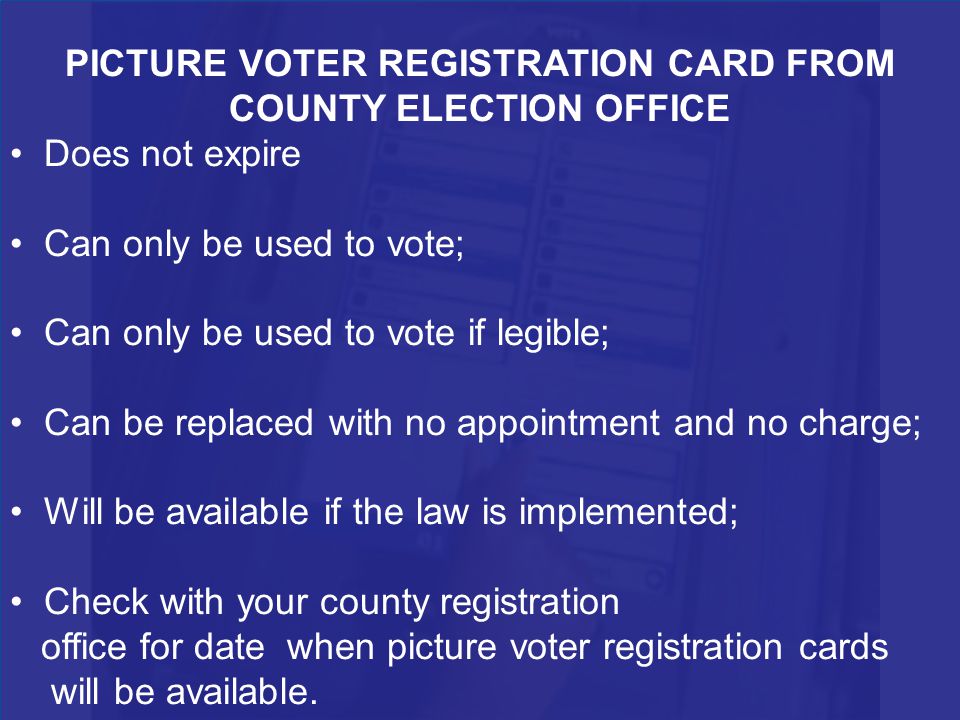 PICTURE VOTER REGISTRATION CARD FROM COUNTY ELECTION OFFICE Does not expire Can only be used to vote; Can only be used to vote if legible; Can be replaced with no appointment and no charge; Will be available if the law is implemented; Check with your county registration office for date when picture voter registration cards will be available.