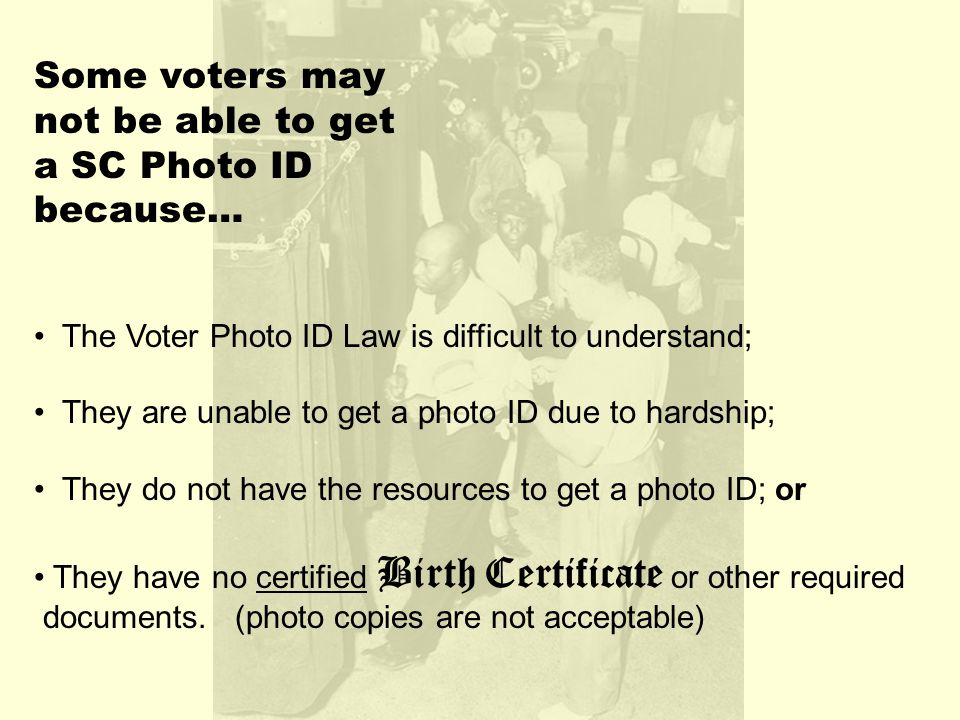 Some voters may not be able to get a SC Photo ID because… The Voter Photo ID Law is difficult to understand; They are unable to get a photo ID due to hardship; They do not have the resources to get a photo ID; or They have no certified Birth Certificate or other required documents.