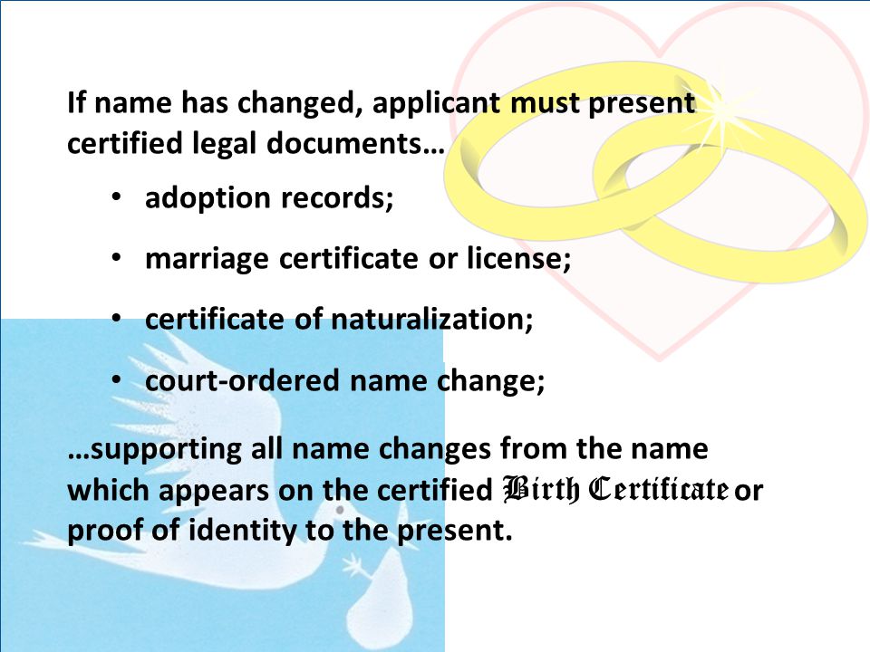 If name has changed, applicant must present certified legal documents… adoption records; marriage certificate or license; certificate of naturalization; court-ordered name change; …supporting all name changes from the name which appears on the certified Birth Certificate or proof of identity to the present.