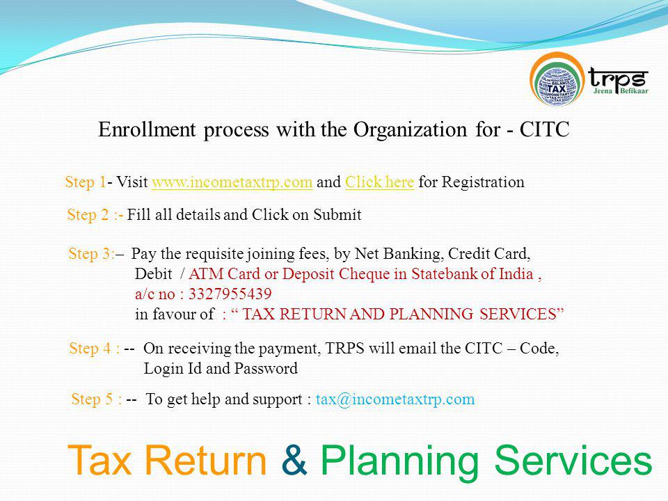 Tax Return & Planning Services Enrollment process with the Organization for - CITC Step 1- Visit   and Click here for Registrationwww.incometaxtrp.comClick here Step 2 :- Fill all details and Click on Submit Step 3:– Pay the requisite joining fees, by Net Banking, Credit Card, Debit / ATM Card or Deposit Cheque in Statebank of India, a/c no : in favour of : TAX RETURN AND PLANNING SERVICES Step 4 : -- On receiving the payment, TRPS will  the CITC – Code, Login Id and Password Step 5 : -- To get help and support :