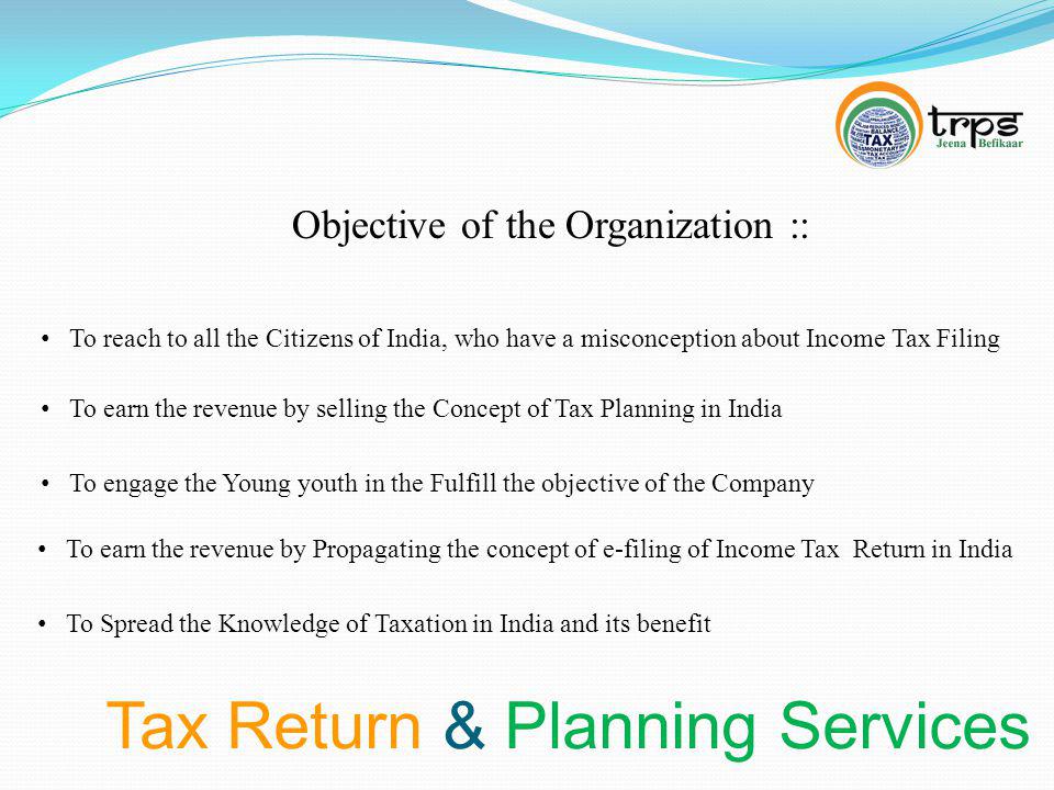 Tax Return & Planning Services Objective of the Organization :: To reach to all the Citizens of India, who have a misconception about Income Tax Filing To earn the revenue by selling the Concept of Tax Planning in India To earn the revenue by Propagating the concept of e-filing of Income Tax Return in India To engage the Young youth in the Fulfill the objective of the Company To Spread the Knowledge of Taxation in India and its benefit