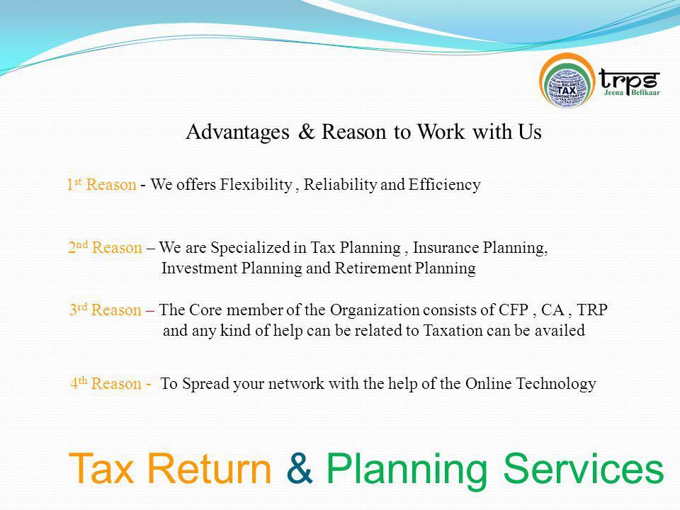 Tax Return & Planning Services Advantages & Reason to Work with Us 1 st Reason - We offers Flexibility, Reliability and Efficiency 2 nd Reason – We are Specialized in Tax Planning, Insurance Planning, Investment Planning and Retirement Planning 3 rd Reason – The Core member of the Organization consists of CFP, CA, TRP and any kind of help can be related to Taxation can be availed 4 th Reason - To Spread your network with the help of the Online Technology