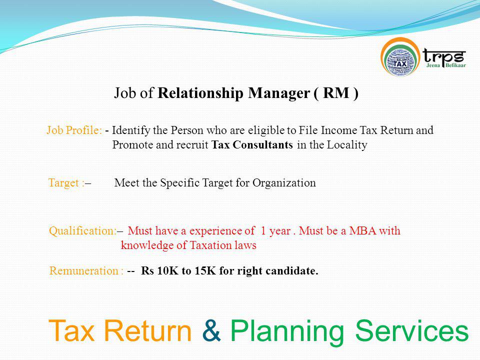 Tax Return & Planning Services Job of Relationship Manager ( RM ) Job Profile: - Identify the Person who are eligible to File Income Tax Return and Promote and recruit Tax Consultants in the Locality Target :– Meet the Specific Target for Organization Qualification:– Must have a experience of 1 year.