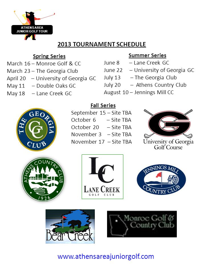 ATHENS AREA JUNIOR GOLF TOUR Spring Series March 16 – Monroe Golf & CC March 23 – The Georgia Club April 20 – University of Georgia GC May 11 – Double Oaks GC May 18 – Lane Creek GC 2013 TOURNAMENT SCHEDULE Summer Series June 8 – Lane Creek GC June 22 – University of Georgia GC July 13 – The Georgia Club July 20 – Athens Country Club August 10 – Jennings Mill CC   Fall Series September 15 – Site TBA October 6 – Site TBA October 20 – Site TBA November 3 – Site TBA November 17 – Site TBA