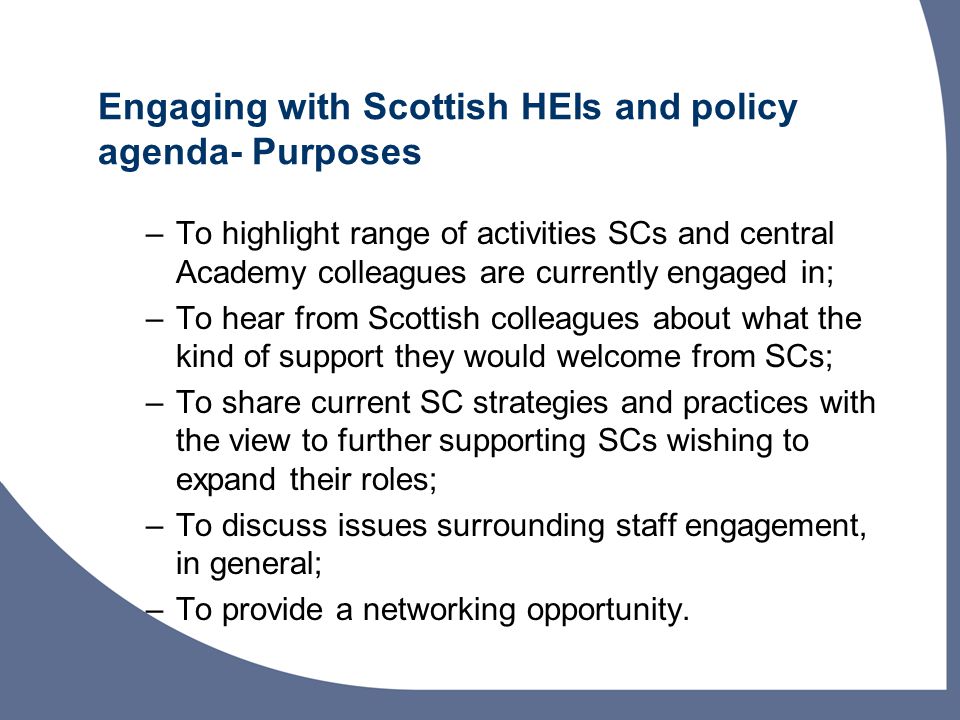Engaging with Scottish HEIs and policy agenda- Purposes –To highlight range of activities SCs and central Academy colleagues are currently engaged in; –To hear from Scottish colleagues about what the kind of support they would welcome from SCs; –To share current SC strategies and practices with the view to further supporting SCs wishing to expand their roles; –To discuss issues surrounding staff engagement, in general; –To provide a networking opportunity.
