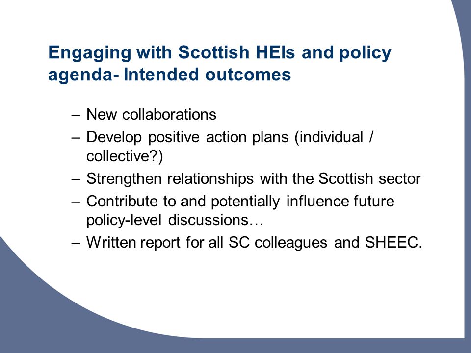 Engaging with Scottish HEIs and policy agenda- Intended outcomes –New collaborations –Develop positive action plans (individual / collective ) –Strengthen relationships with the Scottish sector –Contribute to and potentially influence future policy-level discussions… –Written report for all SC colleagues and SHEEC.
