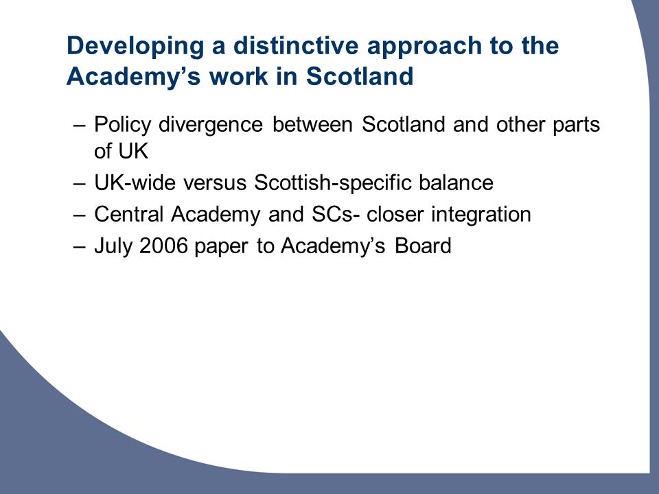 Developing a distinctive approach to the Academys work in Scotland –Policy divergence between Scotland and other parts of UK –UK-wide versus Scottish-specific balance –Central Academy and SCs- closer integration –July 2006 paper to Academys Board