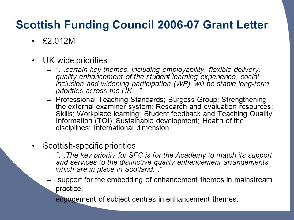 Scottish Funding Council Grant Letter £2.012M UK-wide priorities: –…certain key themes, including employability, flexible delivery, quality enhancement of the student learning experience, social inclusion and widening participation (WP), will be stable long-term priorities across the UK… –Professional Teaching Standards; Burgess Group; Strengthening the external examiner system; Research and evaluation resources; Skills; Workplace learning; Student feedback and Teaching Quality Information (TQI); Sustainable development; Health of the disciplines; International dimension.