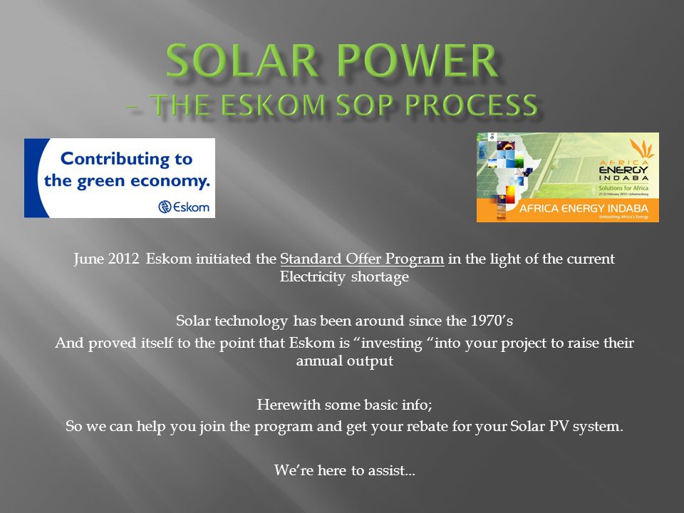 June 2012 Eskom initiated the Standard Offer Program in the light of the current Electricity shortage Solar technology has been around since the 1970s And proved itself to the point that Eskom is investing into your project to raise their annual output Herewith some basic info; So we can help you join the program and get your rebate for your Solar PV system.