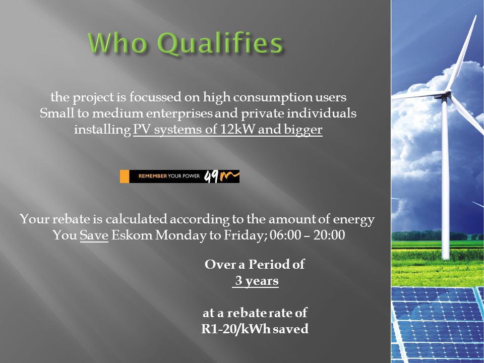 the project is focussed on high consumption users Small to medium enterprises and private individuals installing PV systems of 12kW and bigger Your rebate is calculated according to the amount of energy You Save Eskom Monday to Friday; 06:00 – 20:00 Over a Period of 3 years at a rebate rate of R1-20/kWh saved