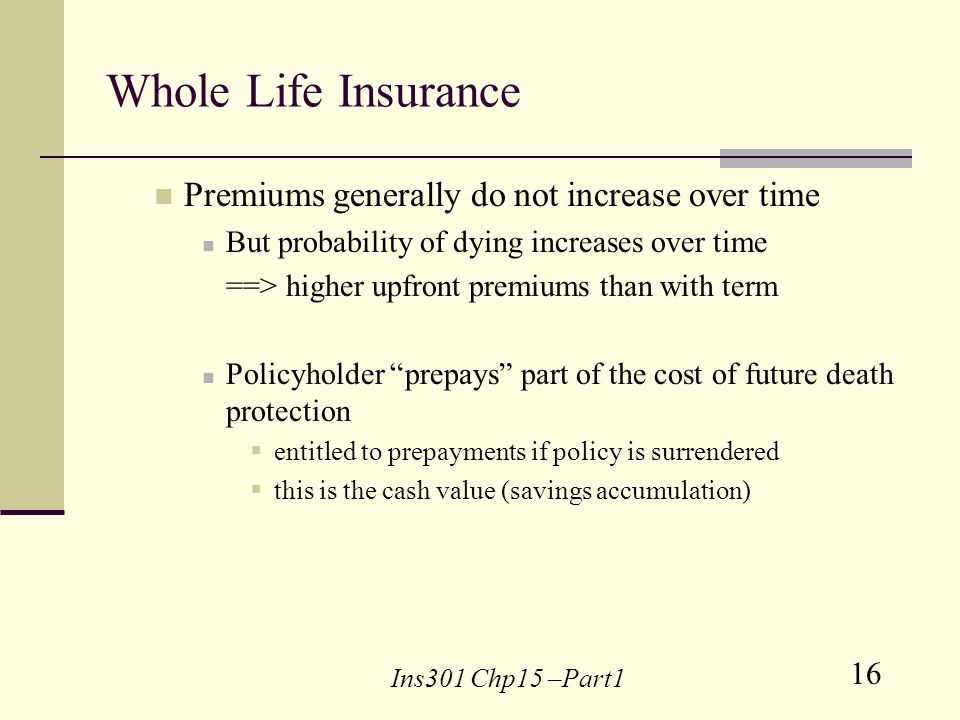 16 Ins301 Chp15 –Part1 Whole Life Insurance Premiums generally do not increase over time But probability of dying increases over time ==> higher upfront premiums than with term Policyholder prepays part of the cost of future death protection entitled to prepayments if policy is surrendered this is the cash value (savings accumulation)