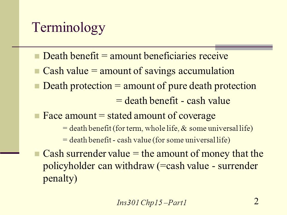 2 Ins301 Chp15 –Part1 Terminology Death benefit = amount beneficiaries receive Cash value = amount of savings accumulation Death protection = amount of pure death protection = death benefit - cash value Face amount = stated amount of coverage = death benefit (for term, whole life, & some universal life) = death benefit - cash value (for some universal life) Cash surrender value = the amount of money that the policyholder can withdraw (=cash value - surrender penalty)