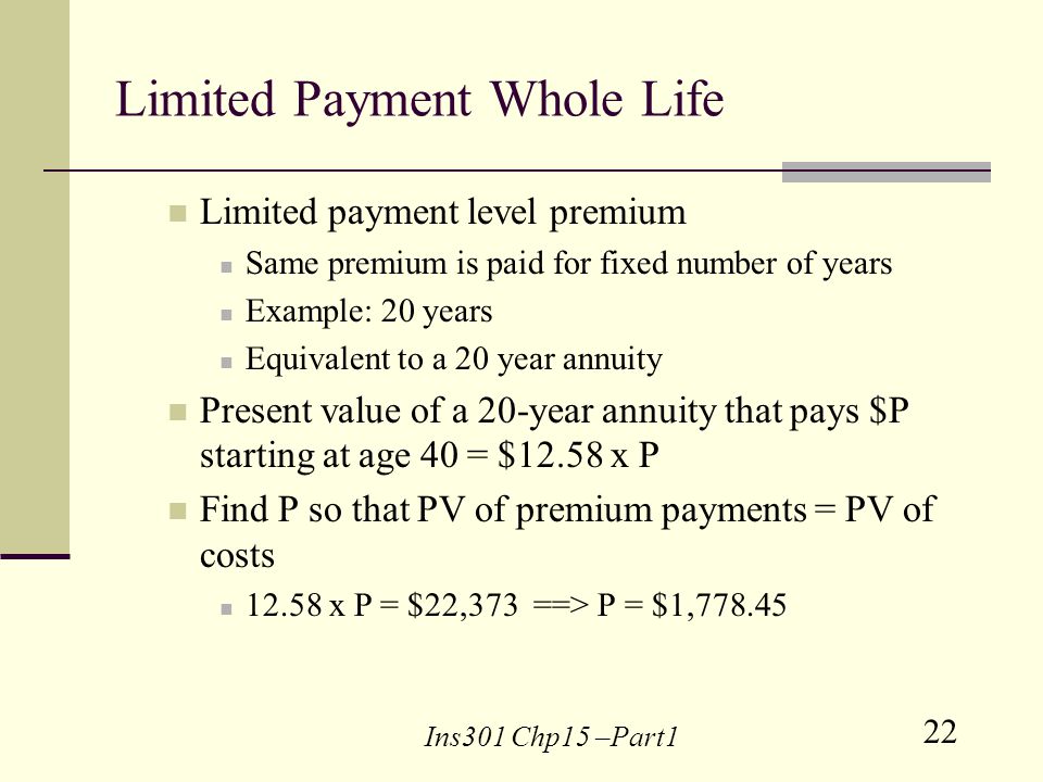 22 Ins301 Chp15 –Part1 Limited Payment Whole Life Limited payment level premium Same premium is paid for fixed number of years Example: 20 years Equivalent to a 20 year annuity Present value of a 20-year annuity that pays $P starting at age 40 = $12.58 x P Find P so that PV of premium payments = PV of costs x P = $22,373 ==> P = $1,778.45
