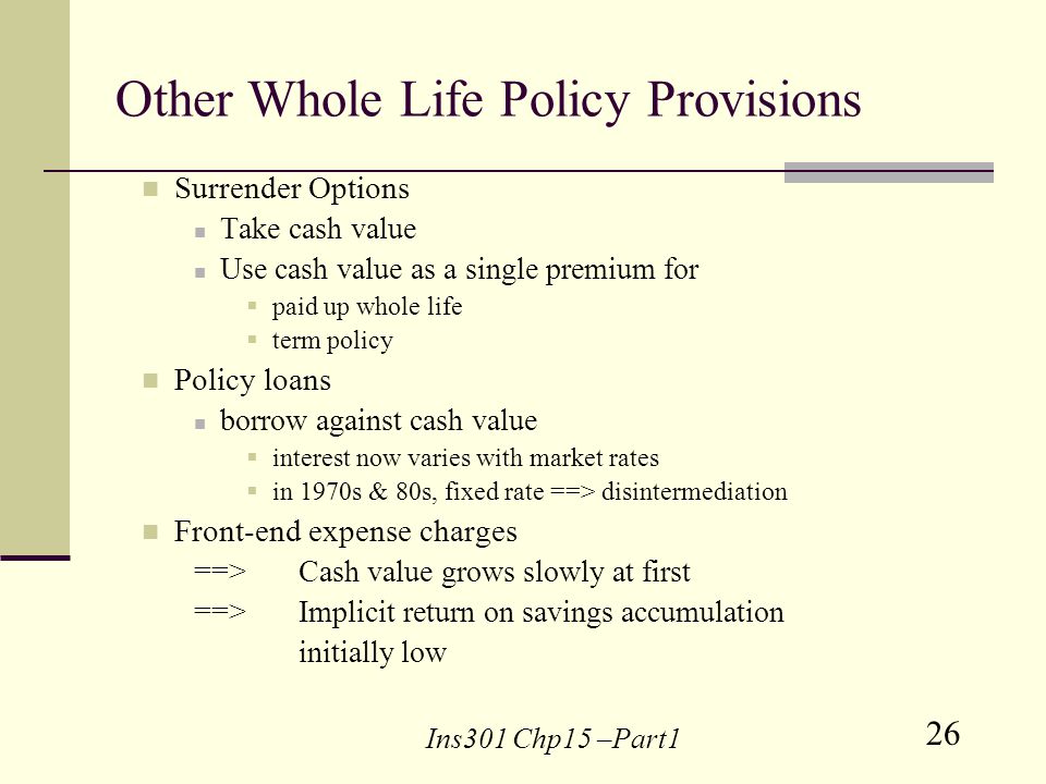 26 Ins301 Chp15 –Part1 Other Whole Life Policy Provisions Surrender Options Take cash value Use cash value as a single premium for paid up whole life term policy Policy loans borrow against cash value interest now varies with market rates in 1970s & 80s, fixed rate ==> disintermediation Front-end expense charges ==> Cash value grows slowly at first ==> Implicit return on savings accumulation initially low
