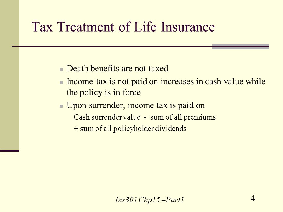 4 Ins301 Chp15 –Part1 Tax Treatment of Life Insurance Death benefits are not taxed Income tax is not paid on increases in cash value while the policy is in force Upon surrender, income tax is paid on Cash surrender value - sum of all premiums + sum of all policyholder dividends