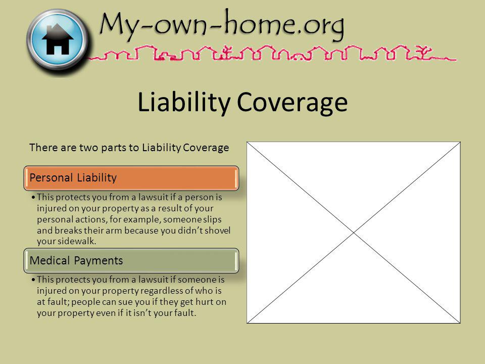 Liability Coverage Personal Liability This protects you from a lawsuit if a person is injured on your property as a result of your personal actions, for example, someone slips and breaks their arm because you didnt shovel your sidewalk.