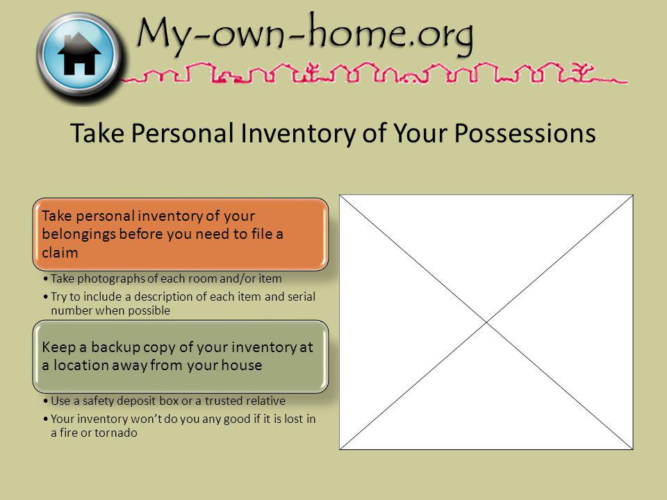Take Personal Inventory of Your Possessions Take personal inventory of your belongings before you need to file a claim Take photographs of each room and/or item Try to include a description of each item and serial number when possible Keep a backup copy of your inventory at a location away from your house Use a safety deposit box or a trusted relative Your inventory wont do you any good if it is lost in a fire or tornado