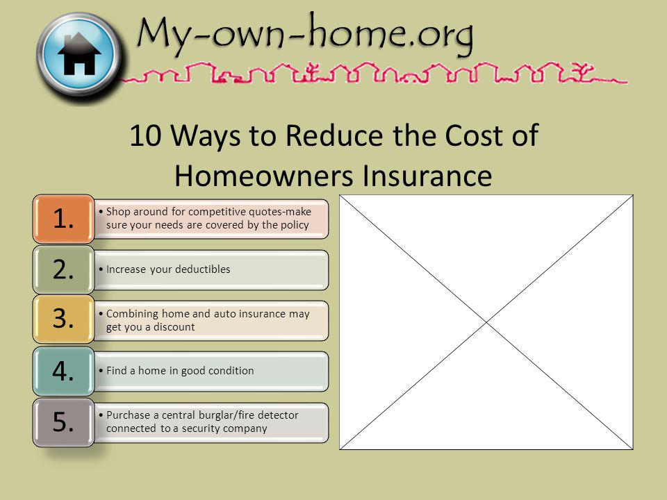 10 Ways to Reduce the Cost of Homeowners Insurance Shop around for competitive quotes-make sure your needs are covered by the policy 1.