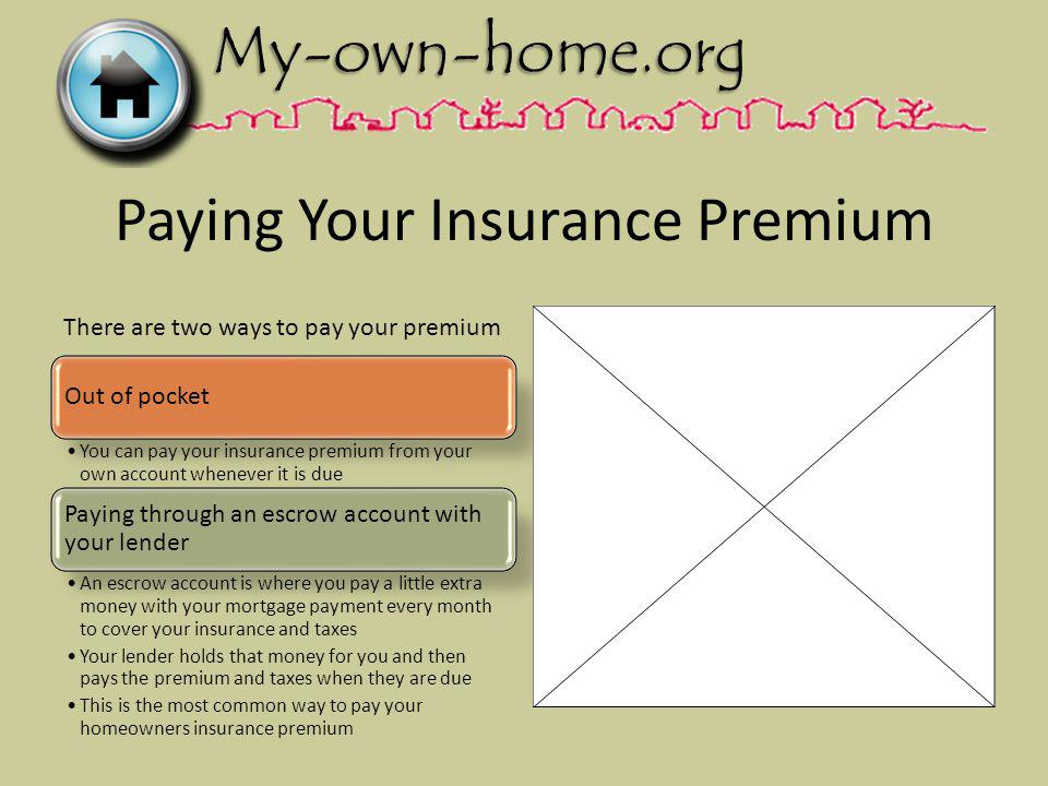 Paying Your Insurance Premium Out of pocket You can pay your insurance premium from your own account whenever it is due Paying through an escrow account with your lender An escrow account is where you pay a little extra money with your mortgage payment every month to cover your insurance and taxes Your lender holds that money for you and then pays the premium and taxes when they are due This is the most common way to pay your homeowners insurance premium There are two ways to pay your premium