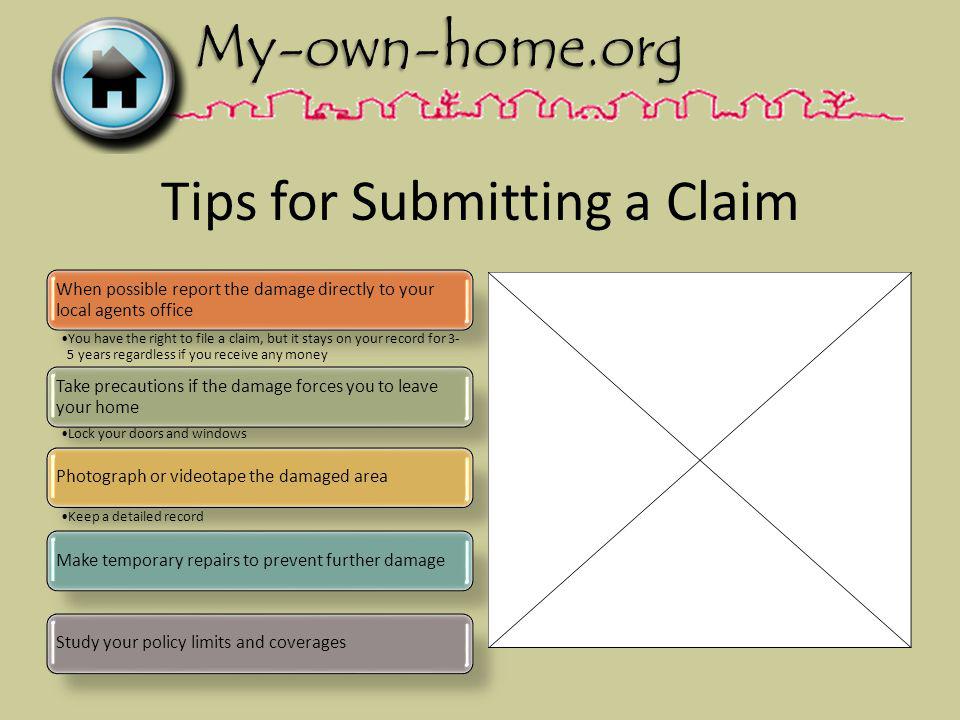 Tips for Submitting a Claim When possible report the damage directly to your local agents office You have the right to file a claim, but it stays on your record for 3- 5 years regardless if you receive any money Take precautions if the damage forces you to leave your home Lock your doors and windows Photograph or videotape the damaged area Keep a detailed record Make temporary repairs to prevent further damageStudy your policy limits and coverages