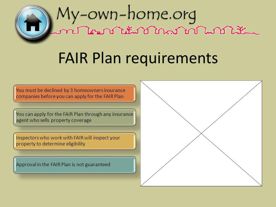 FAIR Plan requirements You must be declined by 3 homeowners insurance companies before you can apply for the FAIR Plan You can apply for the FAIR Plan through any insurance agent who sells property coverage Inspectors who work with FAIR will inspect your property to determine eligibility Approval in the FAIR Plan is not guaranteed