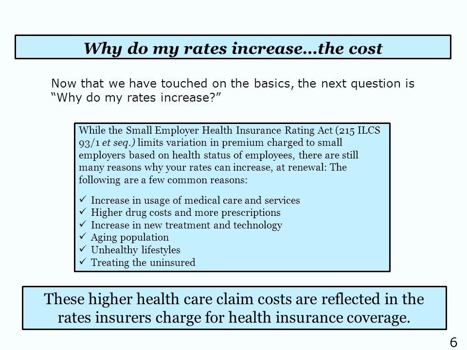 6 Why do my rates increase…the cost While the Small Employer Health Insurance Rating Act (215 ILCS 93/1 et seq.) limits variation in premium charged to small employers based on health status of employees, there are still many reasons why your rates can increase, at renewal: The following are a few common reasons: Increase in usage of medical care and services Higher drug costs and more prescriptions Increase in new treatment and technology Aging population Unhealthy lifestyles Treating the uninsured These higher health care claim costs are reflected in the rates insurers charge for health insurance coverage.