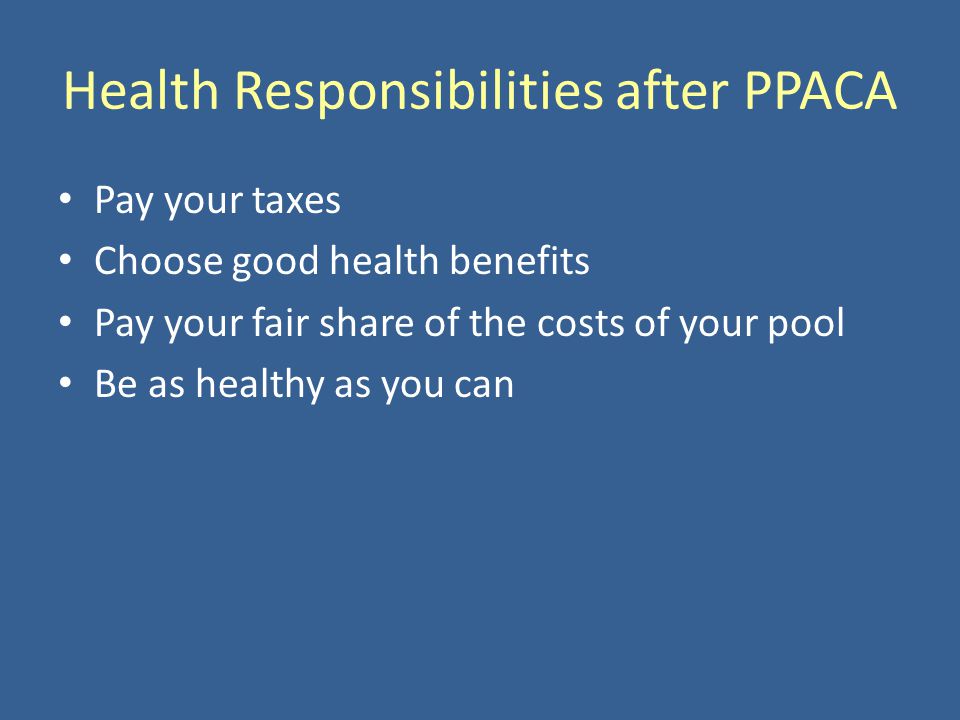 Health Responsibilities after PPACA Pay your taxes Choose good health benefits Pay your fair share of the costs of your pool Be as healthy as you can