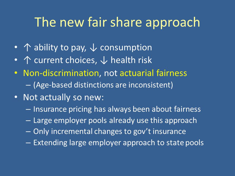 The new fair share approach ability to pay, consumption current choices, health risk Non-discrimination, not actuarial fairness – (Age-based distinctions are inconsistent) Not actually so new: – Insurance pricing has always been about fairness – Large employer pools already use this approach – Only incremental changes to govt insurance – Extending large employer approach to state pools