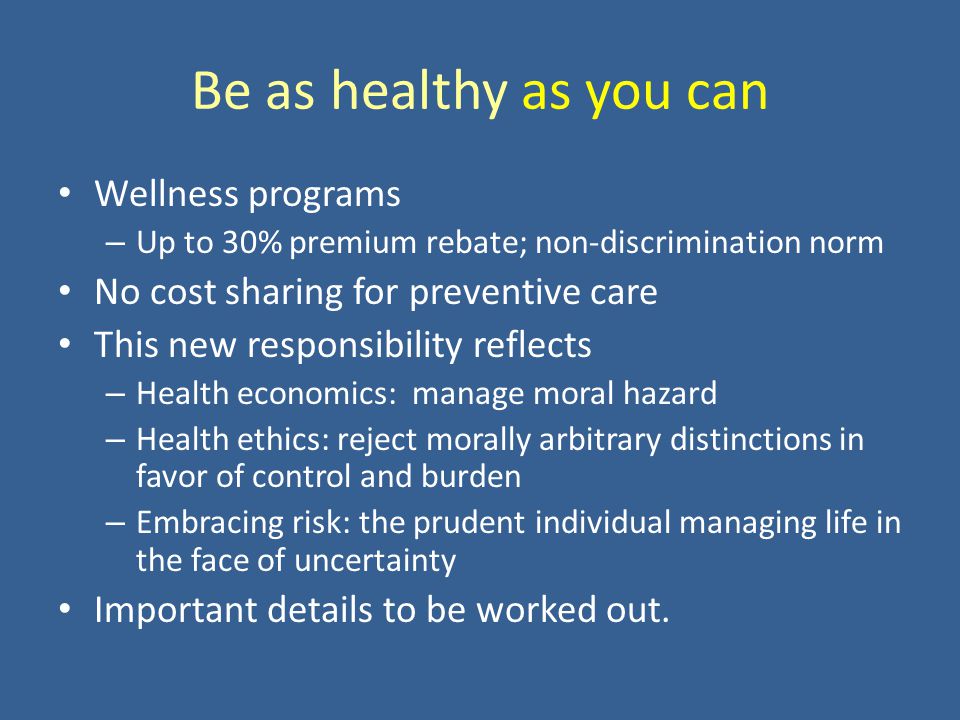 Be as healthy as you can Wellness programs – Up to 30% premium rebate; non-discrimination norm No cost sharing for preventive care This new responsibility reflects – Health economics: manage moral hazard – Health ethics: reject morally arbitrary distinctions in favor of control and burden – Embracing risk: the prudent individual managing life in the face of uncertainty Important details to be worked out.