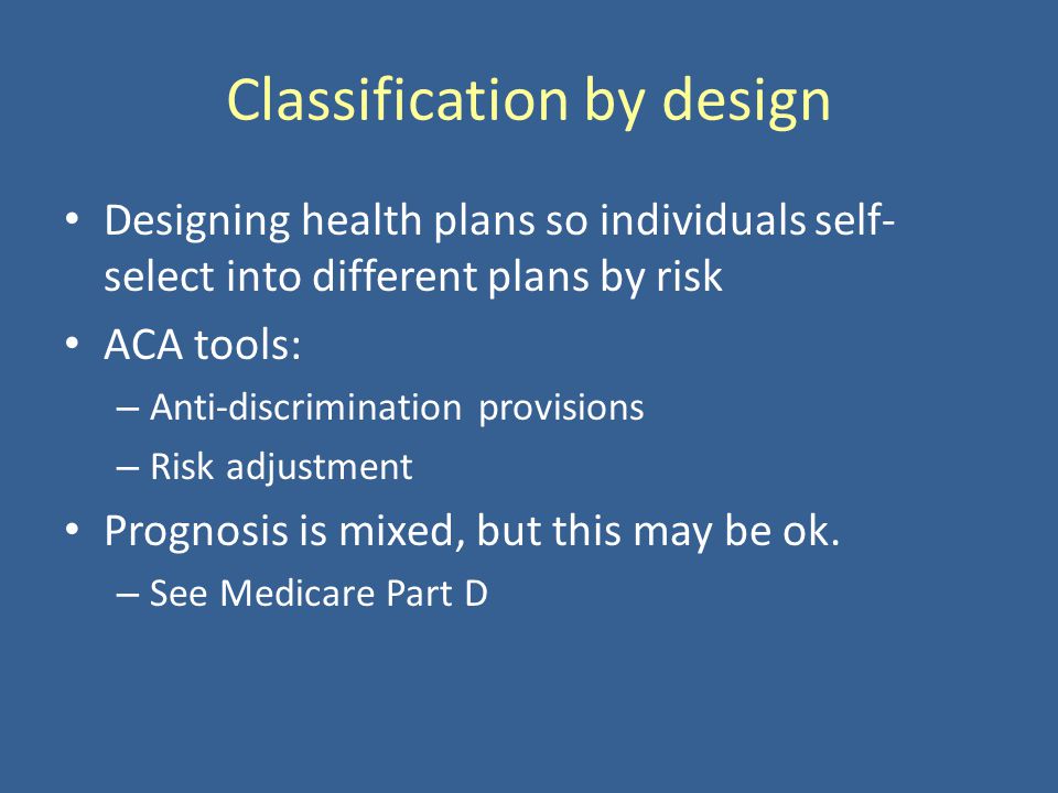 Classification by design Designing health plans so individuals self- select into different plans by risk ACA tools: – Anti-discrimination provisions – Risk adjustment Prognosis is mixed, but this may be ok.