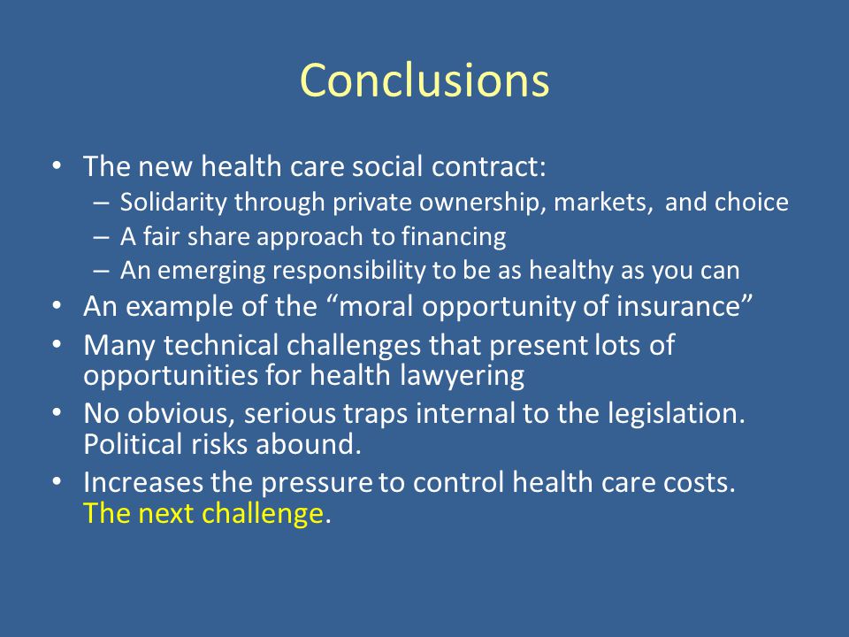 Conclusions The new health care social contract: – Solidarity through private ownership, markets, and choice – A fair share approach to financing – An emerging responsibility to be as healthy as you can An example of the moral opportunity of insurance Many technical challenges that present lots of opportunities for health lawyering No obvious, serious traps internal to the legislation.