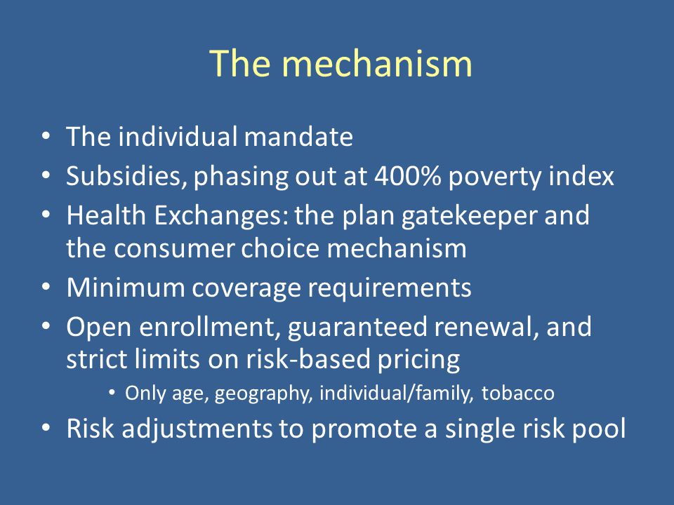 The mechanism The individual mandate Subsidies, phasing out at 400% poverty index Health Exchanges: the plan gatekeeper and the consumer choice mechanism Minimum coverage requirements Open enrollment, guaranteed renewal, and strict limits on risk-based pricing Only age, geography, individual/family, tobacco Risk adjustments to promote a single risk pool
