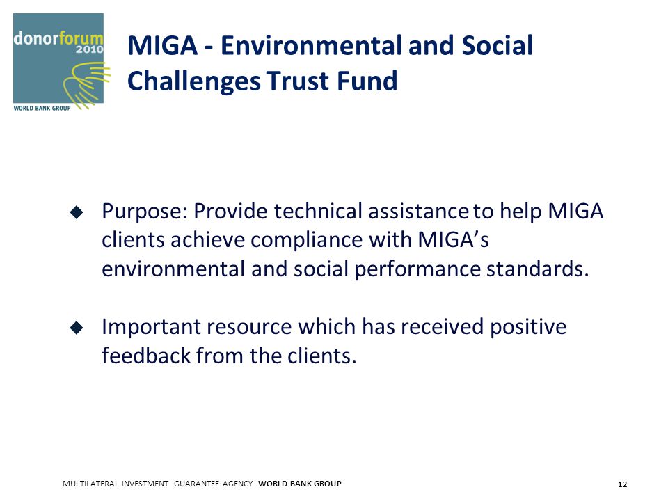 MULTILATERAL INVESTMENT GUARANTEE AGENCY WORLD BANK GROUP 12 MIGA - Environmental and Social Challenges Trust Fund Purpose: Provide technical assistance to help MIGA clients achieve compliance with MIGAs environmental and social performance standards.