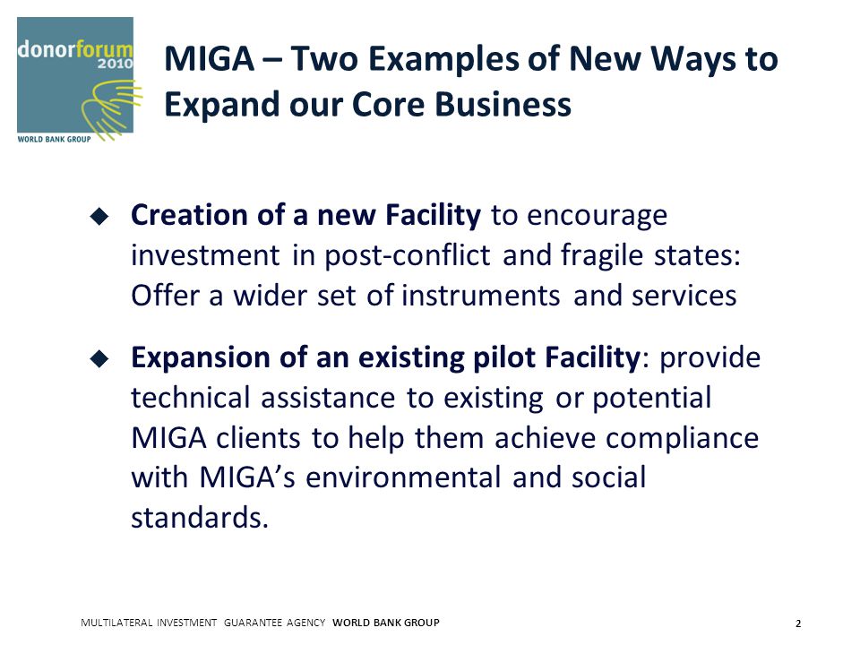 MULTILATERAL INVESTMENT GUARANTEE AGENCY WORLD BANK GROUP 2 MIGA – Two Examples of New Ways to Expand our Core Business Creation of a new Facility to encourage investment in post-conflict and fragile states: Offer a wider set of instruments and services Expansion of an existing pilot Facility: provide technical assistance to existing or potential MIGA clients to help them achieve compliance with MIGAs environmental and social standards.