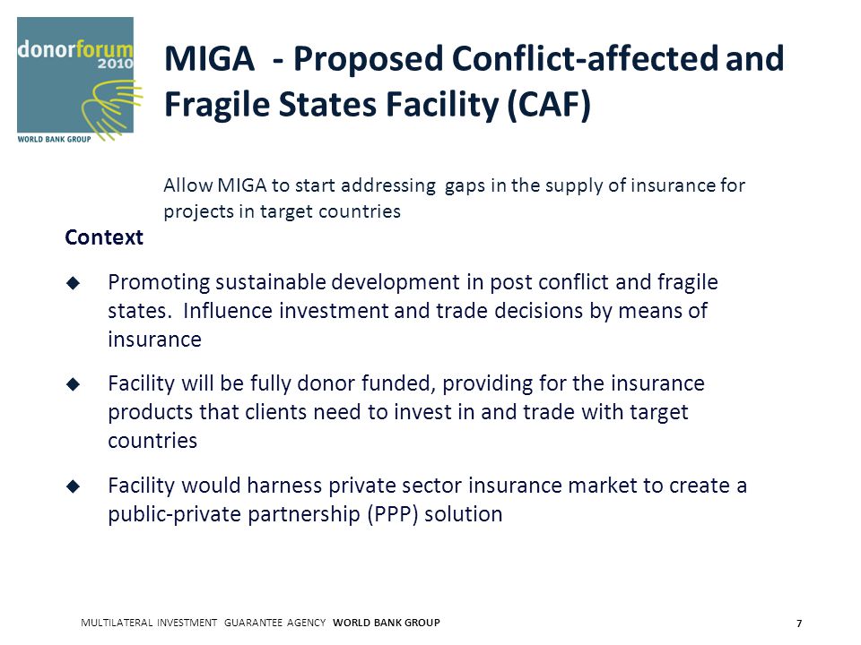 MULTILATERAL INVESTMENT GUARANTEE AGENCY WORLD BANK GROUP 7 MIGA - Proposed Conflict-affected and Fragile States Facility (CAF) Allow MIGA to start addressing gaps in the supply of insurance for projects in target countries Context Promoting sustainable development in post conflict and fragile states.