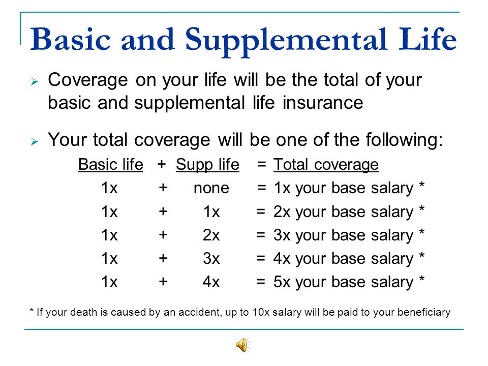 Basic and Supplemental Life Coverage on your life will be the total of your basic and supplemental life insurance Your total coverage will be one of the following: Basic life +Supp life =Total coverage 1x + none =1x your base salary * 1x + 1x =2x your base salary * 1x + 2x =3x your base salary * 1x + 3x =4x your base salary * 1x + 4x =5x your base salary * * If your death is caused by an accident, up to 10x salary will be paid to your beneficiary