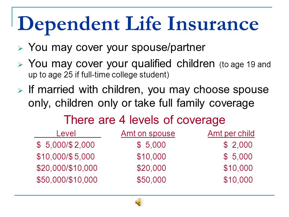 Dependent Life Insurance You may cover your spouse/partner You may cover your qualified children (to age 19 and up to age 25 if full-time college student) If married with children, you may choose spouse only, children only or take full family coverage There are 4 levels of coverage Level Amt on spouseAmt per child $ 5,000/$ 2,000 $ 5,000 $ 2,000 $10,000/$ 5,000 $10,000 $ 5,000 $20,000/$10,000 $20,000 $10,000 $50,000/$10,000 $50,000 $10,000