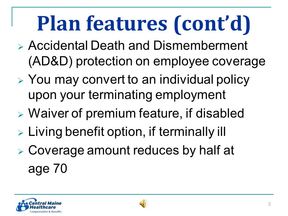 Plan features (contd) Accidental Death and Dismemberment (AD&D) protection on employee coverage You may convert to an individual policy upon your terminating employment Waiver of premium feature, if disabled Living benefit option, if terminally ill Coverage amount reduces by half at age 70 5