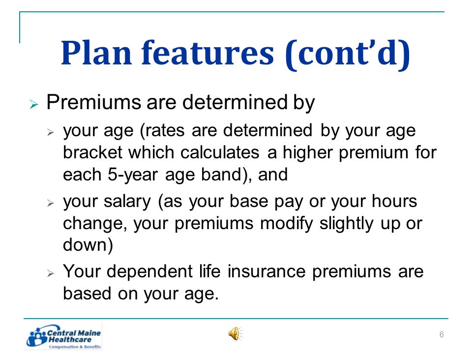 Plan features (contd) Premiums are determined by your age (rates are determined by your age bracket which calculates a higher premium for each 5-year age band), and your salary (as your base pay or your hours change, your premiums modify slightly up or down) Your dependent life insurance premiums are based on your age.