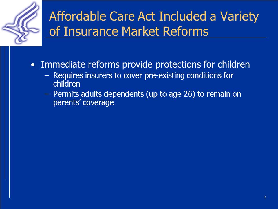 3 Affordable Care Act Included a Variety of Insurance Market Reforms Immediate reforms provide protections for children –Requires insurers to cover pre-existing conditions for children –Permits adults dependents (up to age 26) to remain on parents coverage