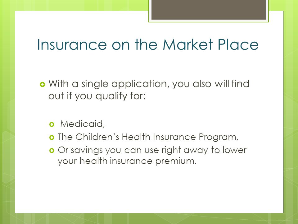 Insurance on the Market Place With a single application, you also will find out if you qualify for: Medicaid, The Childrens Health Insurance Program, Or savings you can use right away to lower your health insurance premium.
