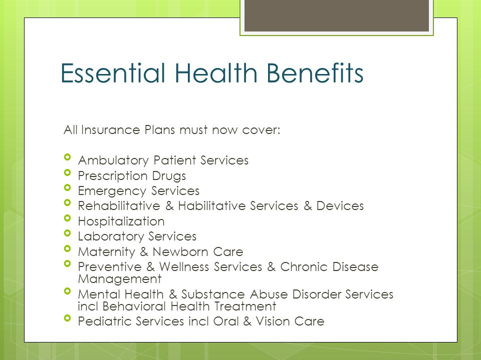 Essential Health Benefits All Insurance Plans must now cover: Ambulatory Patient Services Prescription Drugs Emergency Services Rehabilitative & Habilitative Services & Devices Hospitalization Laboratory Services Maternity & Newborn Care Preventive & Wellness Services & Chronic Disease Management Mental Health & Substance Abuse Disorder Services incl Behavioral Health Treatment Pediatric Services incl Oral & Vision Care