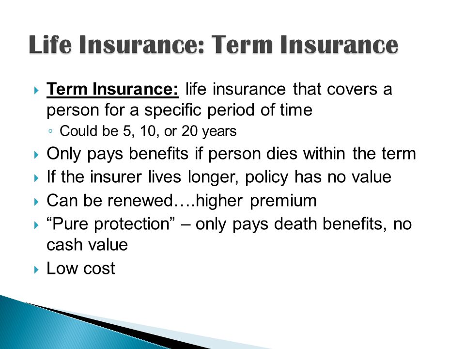 Term Insurance: life insurance that covers a person for a specific period of time Could be 5, 10, or 20 years Only pays benefits if person dies within the term If the insurer lives longer, policy has no value Can be renewed….higher premium Pure protection – only pays death benefits, no cash value Low cost