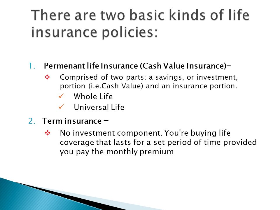 1.Permenant life Insurance (Cash Value Insurance) - Comprised of two parts: a savings, or investment, portion (i.e.Cash Value) and an insurance portion.