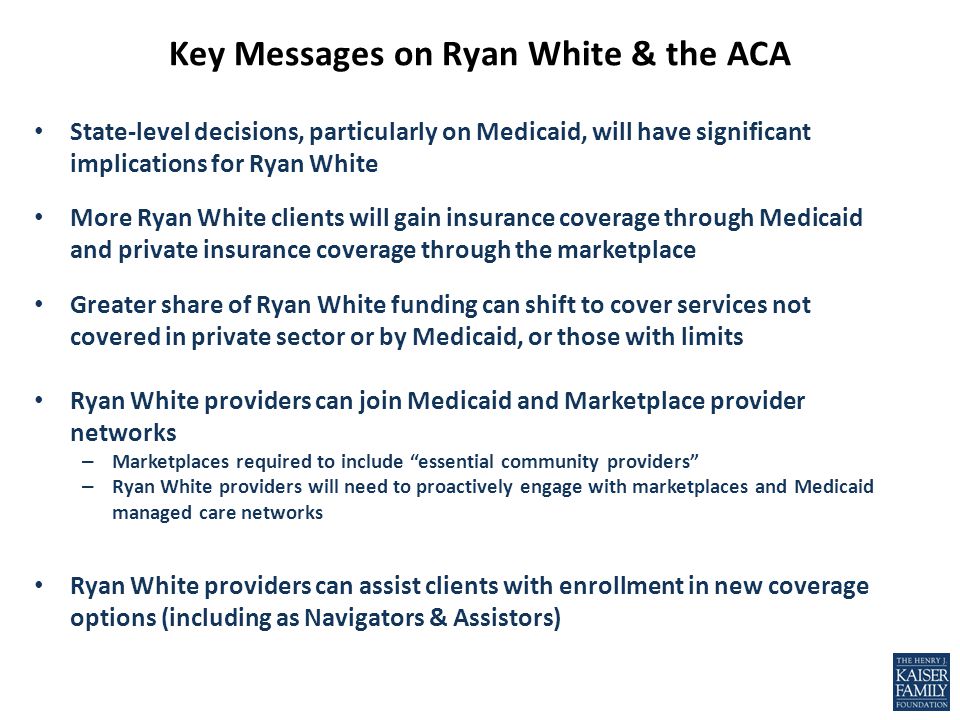 Key Messages on Ryan White & the ACA State-level decisions, particularly on Medicaid, will have significant implications for Ryan White More Ryan White clients will gain insurance coverage through Medicaid and private insurance coverage through the marketplace Greater share of Ryan White funding can shift to cover services not covered in private sector or by Medicaid, or those with limits Ryan White providers can join Medicaid and Marketplace provider networks – Marketplaces required to include essential community providers – Ryan White providers will need to proactively engage with marketplaces and Medicaid managed care networks Ryan White providers can assist clients with enrollment in new coverage options (including as Navigators & Assistors)